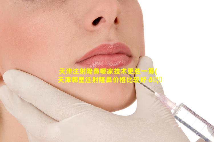 天津注射隆鼻哪家技术更胜一筹(天津哪里注射隆鼻价格比较好 🦟 )